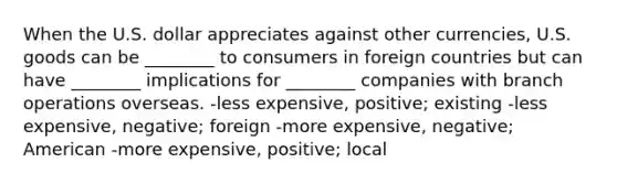 When the U.S. dollar appreciates against other currencies, U.S. goods can be ________ to consumers in foreign countries but can have ________ implications for ________ companies with branch operations overseas. -less expensive, positive; existing -less expensive, negative; foreign -more expensive, negative; American -more expensive, positive; local