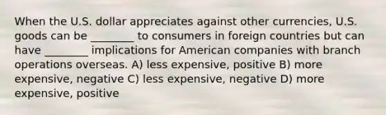 When the U.S. dollar appreciates against other currencies, U.S. goods can be ________ to consumers in foreign countries but can have ________ implications for American companies with branch operations overseas. A) less expensive, positive B) more expensive, negative C) less expensive, negative D) more expensive, positive