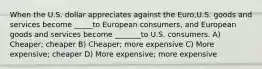 When the U.S. dollar appreciates against the Euro,U.S. goods and services become _____to European consumers, and European goods and services become _______to U.S. consumers. A) Cheaper; cheaper B) Cheaper; more expensive C) More expensive; cheaper D) More expensive; more expensive