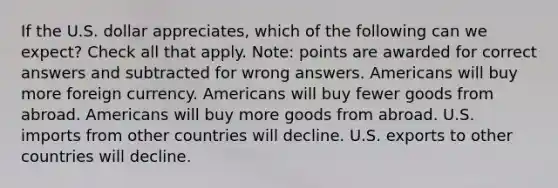 If the U.S. dollar appreciates, which of the following can we expect? Check all that apply. Note: points are awarded for correct answers and subtracted for wrong answers. Americans will buy more foreign currency. Americans will buy fewer goods from abroad. Americans will buy more goods from abroad. U.S. imports from other countries will decline. U.S. exports to other countries will decline.