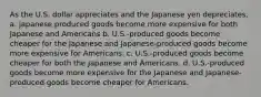 As the U.S. dollar appreciates and the Japanese yen depreciates, a. japanese produced goods become more expensive for both Japanese and Americans b. U.S.-produced goods become cheaper for the Japanese and Japanese-produced goods become more expensive for Americans. c. U.S.-produced goods become cheaper for both the Japanese and Americans. d. U.S.-produced goods become more expensive for the Japanese and Japanese-produced goods become cheaper for Americans.