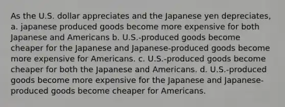 As the U.S. dollar appreciates and the Japanese yen depreciates, a. japanese produced goods become more expensive for both Japanese and Americans b. U.S.-produced goods become cheaper for the Japanese and Japanese-produced goods become more expensive for Americans. c. U.S.-produced goods become cheaper for both the Japanese and Americans. d. U.S.-produced goods become more expensive for the Japanese and Japanese-produced goods become cheaper for Americans.