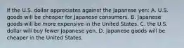 If the U.S. dollar appreciates against the Japanese yen: A. U.S. goods will be cheaper for Japanese consumers. B. Japanese goods will be more expensive in the United States. C. the U.S. dollar will buy fewer Japanese yen. D. Japanese goods will be cheaper in the United States.