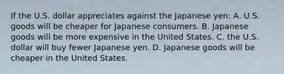 If the U.S. dollar appreciates against the Japanese yen: A. U.S. goods will be cheaper for Japanese consumers. B. Japanese goods will be more expensive in the United States. C. the U.S. dollar will buy fewer Japanese yen. D. Japanese goods will be cheaper in the United States.