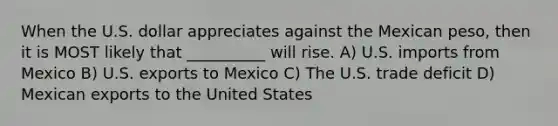 When the U.S. dollar appreciates against the Mexican peso, then it is MOST likely that __________ will rise. A) U.S. imports from Mexico B) U.S. exports to Mexico C) The U.S. trade deficit D) Mexican exports to the United States