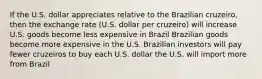 If the U.S. dollar appreciates relative to the Brazilian cruzeiro, then the exchange rate (U.S. dollar per cruzeiro) will increase U.S. goods become less expensive in Brazil Brazilian goods become more expensive in the U.S. Brazilian investors will pay fewer cruzeiros to buy each U.S. dollar the U.S. will import more from Brazil