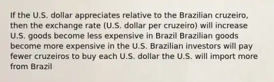 If the U.S. dollar appreciates relative to the Brazilian cruzeiro, then the exchange rate (U.S. dollar per cruzeiro) will increase U.S. goods become less expensive in Brazil Brazilian goods become more expensive in the U.S. Brazilian investors will pay fewer cruzeiros to buy each U.S. dollar the U.S. will import more from Brazil