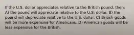 If the U.S. dollar appreciates relative to the British pound, then: A) the pound will appreciate relative to the U.S. dollar. B) the pound will depreciate relative to the U.S. dollar. C) British goods will be more expensive for Americans. D) American goods will be less expensive for the British.