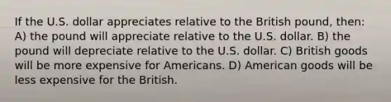 If the U.S. dollar appreciates relative to the British pound, then: A) the pound will appreciate relative to the U.S. dollar. B) the pound will depreciate relative to the U.S. dollar. C) British goods will be more expensive for Americans. D) American goods will be less expensive for the British.