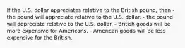 If the U.S. dollar appreciates relative to the British pound, then - the pound will appreciate relative to the U.S. dollar. - the pound will depreciate relative to the U.S. dollar. - British goods will be more expensive for Americans. - American goods will be less expensive for the British.