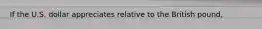 If the U.S. dollar appreciates relative to the British pound,