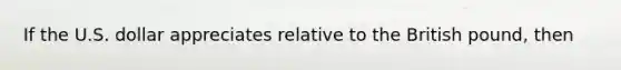 If the U.S. dollar appreciates relative to the British pound, then