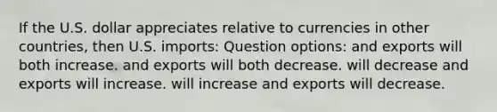 If the U.S. dollar appreciates relative to currencies in other countries, then U.S. imports: Question options: and exports will both increase. and exports will both decrease. will decrease and exports will increase. will increase and exports will decrease.