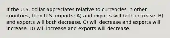 If the U.S. dollar appreciates relative to currencies in other countries, then U.S. imports: A) and exports will both increase. B) and exports will both decrease. C) will decrease and exports will increase. D) will increase and exports will decrease.