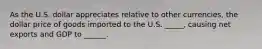As the U.S. dollar appreciates relative to other currencies, the dollar price of goods imported to the U.S. _____, causing net exports and GDP to ______.