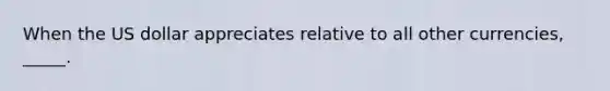 When the US dollar appreciates relative to all other currencies, _____.