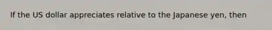 If the US dollar appreciates relative to the Japanese yen, then