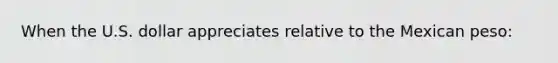 When the U.S. dollar appreciates relative to the Mexican peso: