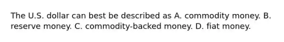 The U.S. dollar can best be described as A. commodity money. B. reserve money. C. ​commodity-backed money. D. fiat money.