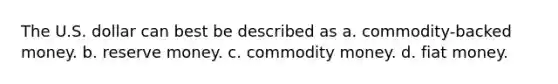 The U.S. dollar can best be described as a. ​commodity-backed money. b. reserve money. c. commodity money. d. fiat money.