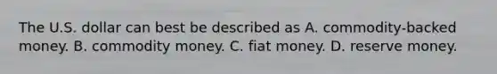 The U.S. dollar can best be described as A. commodity-backed money. B. commodity money. C. fiat money. D. reserve money.
