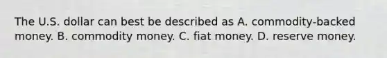 The U.S. dollar can best be described as A. ​commodity-backed money. B. commodity money. C. fiat money. D. reserve money.