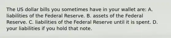 The US dollar bills you sometimes have in your wallet are: A. liabilities of the Federal Reserve. B. assets of the Federal Reserve. C. liabilities of the Federal Reserve until it is spent. D. your liabilities if you hold that note.