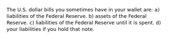 The U.S. dollar bills you sometimes have in your wallet are: a) liabilities of the Federal Reserve. b) assets of the Federal Reserve. c) liabilities of the Federal Reserve until it is spent. d) your liabilities if you hold that note.