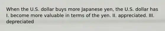 When the U.S. dollar buys more Japanese yen, the U.S. dollar has I. become more valuable in terms of the yen. II. appreciated. III. depreciated