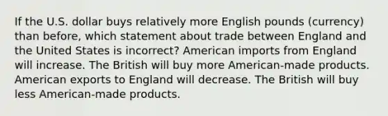 If the U.S. dollar buys relatively more English pounds (currency) than before, which statement about trade between England and the United States is incorrect? American imports from England will increase. The British will buy more American-made products. American exports to England will decrease. The British will buy less American-made products.