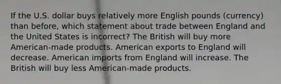 If the U.S. dollar buys relatively more English pounds (currency) than before, which statement about trade between England and the United States is incorrect? The British will buy more American-made products. American exports to England will decrease. American imports from England will increase. The British will buy less American-made products.