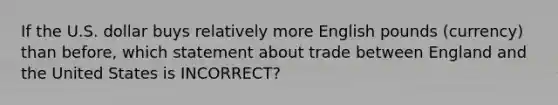 If the U.S. dollar buys relatively more English pounds (currency) than before, which statement about trade between England and the United States is INCORRECT?