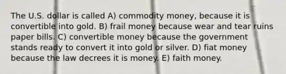 The U.S. dollar is called A) commodity money, because it is convertible into gold. B) frail money because wear and tear ruins paper bills. C) convertible money because the government stands ready to convert it into gold or silver. D) fiat money because the law decrees it is money. E) faith money.