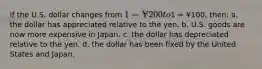 If the U.S. dollar changes from 1 = ¥200 to1 = ¥100, then: a. the dollar has appreciated relative to the yen. b. U.S. goods are now more expensive in Japan. c. the dollar has depreciated relative to the yen. d. the dollar has been fixed by the United States and Japan.