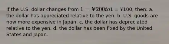 If the U.S. dollar changes from 1 = ¥200 to1 = ¥100, then: a. the dollar has appreciated relative to the yen. b. U.S. goods are now more expensive in Japan. c. the dollar has depreciated relative to the yen. d. the dollar has been fixed by the United States and Japan.