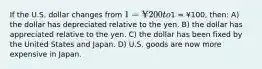 If the U.S. dollar changes from 1 = ¥200 to1 = ¥100, then: A) the dollar has depreciated relative to the yen. B) the dollar has appreciated relative to the yen. C) the dollar has been fixed by the United States and Japan. D) U.S. goods are now more expensive in Japan.