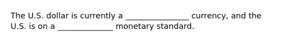 The U.S. dollar is currently a ________________ currency, and the U.S. is on a ______________ monetary standard.