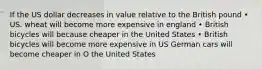 If the US dollar decreases in value relative to the British pound • US. wheat will become more expensive in england • British bicycles will because cheaper in the United States • British bicycles will become more expensive in US German cars will become cheaper in O the United States