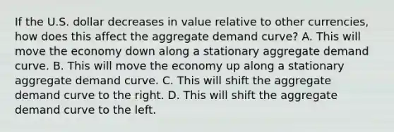 If the U.S. dollar decreases in value relative to other currencies, how does this affect the aggregate demand curve? A. This will move the economy down along a stationary aggregate demand curve. B. This will move the economy up along a stationary aggregate demand curve. C. This will shift the aggregate demand curve to the right. D. This will shift the aggregate demand curve to the left.