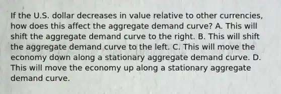 If the U.S. dollar decreases in value relative to other​ currencies, how does this affect the aggregate demand​ curve? A. This will shift the aggregate demand curve to the right. B. This will shift the aggregate demand curve to the left. C. This will move the economy down along a stationary aggregate demand curve. D. This will move the economy up along a stationary aggregate demand curve.