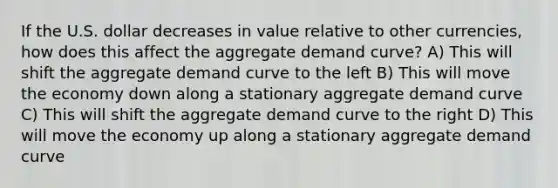 If the U.S. dollar decreases in value relative to other currencies, how does this affect the aggregate demand curve? A) This will shift the aggregate demand curve to the left B) This will move the economy down along a stationary aggregate demand curve C) This will shift the aggregate demand curve to the right D) This will move the economy up along a stationary aggregate demand curve