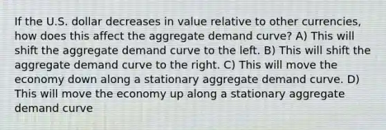 If the U.S. dollar decreases in value relative to other currencies, how does this affect the aggregate demand curve? A) This will shift the aggregate demand curve to the left. B) This will shift the aggregate demand curve to the right. C) This will move the economy down along a stationary aggregate demand curve. D) This will move the economy up along a stationary aggregate demand curve