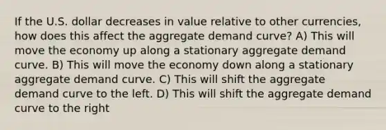 If the U.S. dollar decreases in value relative to other currencies, how does this affect the aggregate demand curve? A) This will move the economy up along a stationary aggregate demand curve. B) This will move the economy down along a stationary aggregate demand curve. C) This will shift the aggregate demand curve to the left. D) This will shift the aggregate demand curve to the right