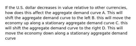 If the U.S. dollar decreases in value relative to other currencies, how does this affect the aggregate demand curve A. This will shift the aggregate demand curve to the left B. this will move the economy up along a stationary aggregate demand curve C. this will shift the aggregate demand curve to the right D. This will move the economy down along a stationary aggregate demand curve