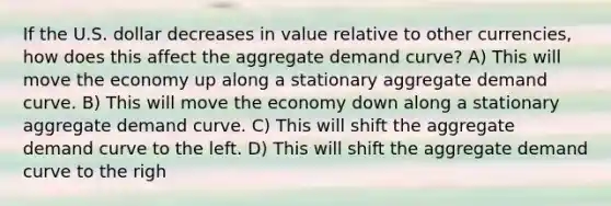 If the U.S. dollar decreases in value relative to other currencies, how does this affect the aggregate demand curve? A) This will move the economy up along a stationary aggregate demand curve. B) This will move the economy down along a stationary aggregate demand curve. C) This will shift the aggregate demand curve to the left. D) This will shift the aggregate demand curve to the righ