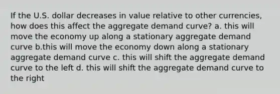 If the U.S. dollar decreases in value relative to other currencies, how does this affect the aggregate demand curve? a. this will move the economy up along a stationary aggregate demand curve b.this will move the economy down along a stationary aggregate demand curve c. this will shift the aggregate demand curve to the left d. this will shift the aggregate demand curve to the right