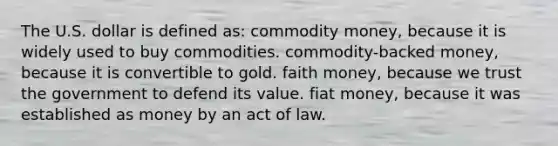 The U.S. dollar is defined as: commodity money, because it is widely used to buy commodities. commodity-backed money, because it is convertible to gold. faith money, because we trust the government to defend its value. fiat money, because it was established as money by an act of law.