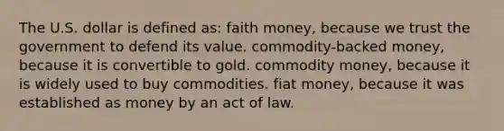 The U.S. dollar is defined as: faith money, because we trust the government to defend its value. commodity-backed money, because it is convertible to gold. commodity money, because it is widely used to buy commodities. fiat money, because it was established as money by an act of law.