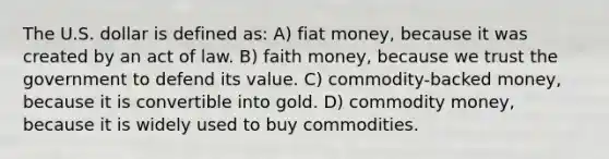 The U.S. dollar is defined as: A) fiat money, because it was created by an act of law. B) faith money, because we trust the government to defend its value. C) commodity-backed money, because it is convertible into gold. D) commodity money, because it is widely used to buy commodities.