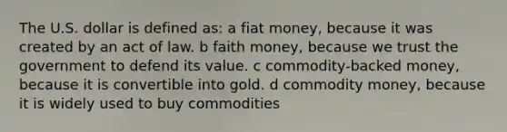 The U.S. dollar is defined as: a fiat money, because it was created by an act of law. b faith money, because we trust the government to defend its value. c commodity-backed money, because it is convertible into gold. d commodity money, because it is widely used to buy commodities